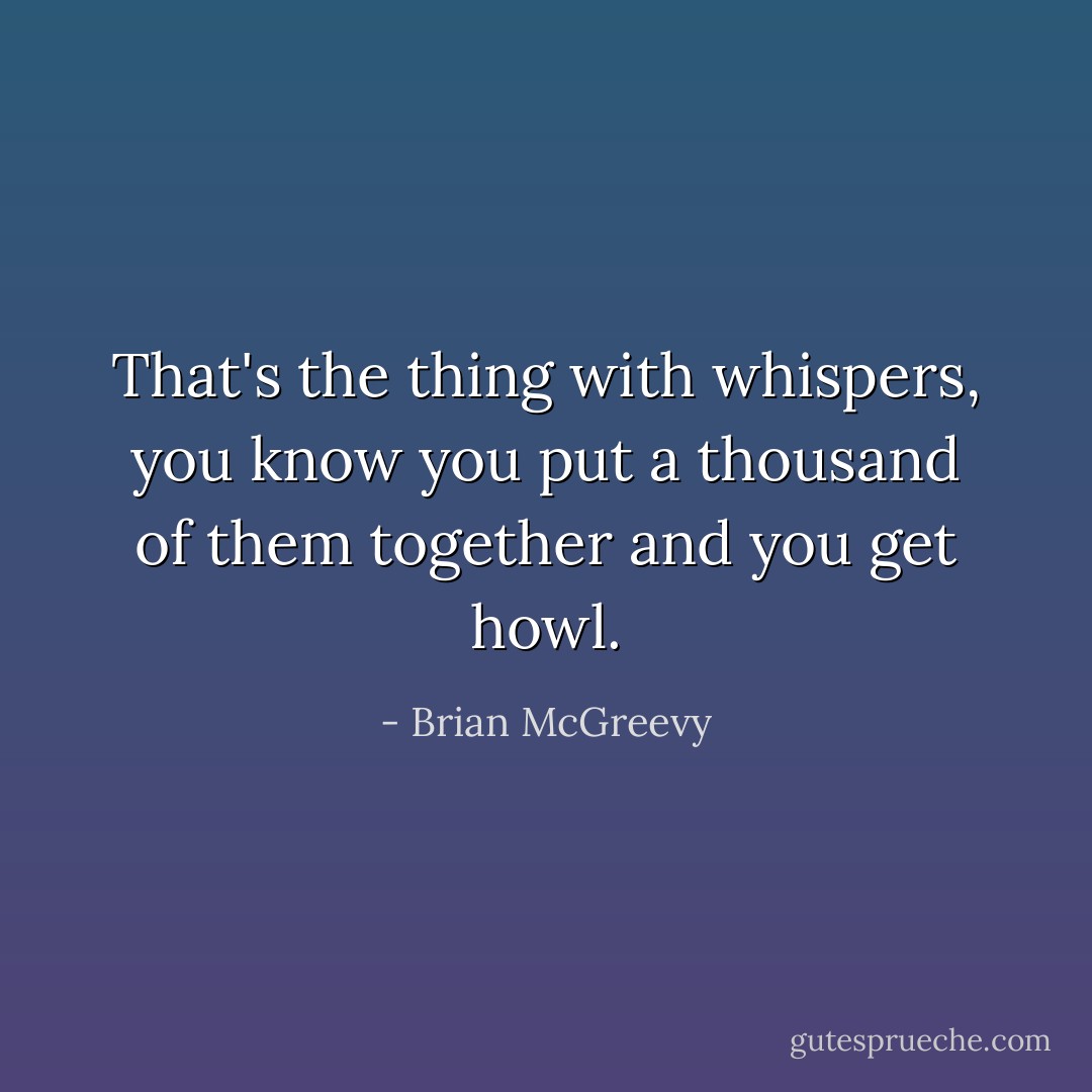 That's the thing with whispers, you know you put a thousand of them together and you get howl. - Brian McGreevy