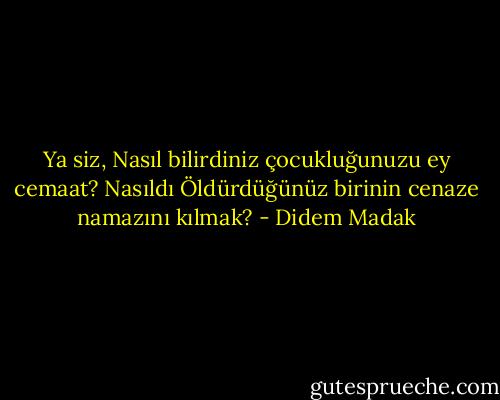 Ya siz,<br />Nasıl bilirdiniz çocukluğunuzu ey cemaat?<br />Nasıldı<br />Öldürdüğünüz birinin cenaze namazını kılmak? - Didem Madak