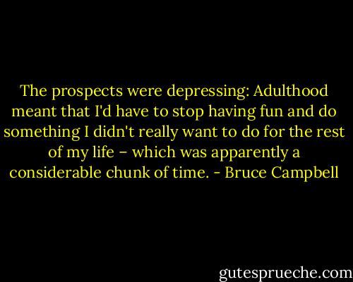 The prospects were depressing: Adulthood meant that I'd have to stop having fun and do something I didn't really want to do for the rest of my life – which was apparently a considerable chunk of time. - Bruce Campbell