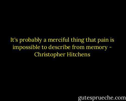 It's probably a merciful thing that pain is impossible to describe from memory - Christopher Hitchens