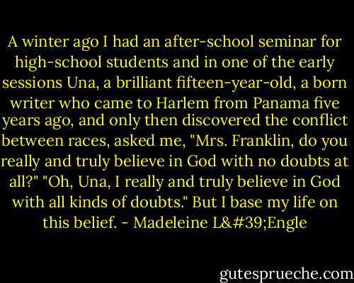 A winter ago I had an after-school seminar for high-school students and in one of the early sessions Una, a brilliant fifteen-year-old, a born writer who came to Harlem from Panama five years ago, and only then discovered the conflict between races, asked me, "Mrs. Franklin, do you really and truly believe in God with no doubts at all?"<br />"Oh, Una, I really and truly believe in God with all kinds of doubts."<br />But I base my life on this belief. - Madeleine L'Engle
