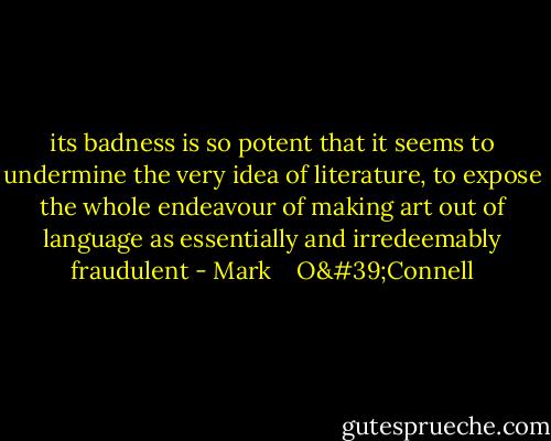 its badness is so potent that it seems to undermine the very idea of literature, to expose the whole endeavour of making art out of language as essentially and irredeemably fraudulent - Mark    O'Connell