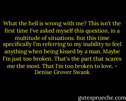 What the hell is wrong with me? This isn't the first time I've asked myself this question, in a multitude of situations. But this time specifically I'm referring to my inability to feel anything when being kissed by a man. Maybe I'm just too broken. That's the part that scares me the most. That I'm too broken to love. - Denise Grover Swank