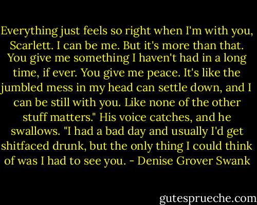 Everything just feels so right when I'm with you, Scarlett. I can be me. But it's more than that. You give me something I haven't had in a long time, if ever. You give me peace. It's like the jumbled mess in my head can settle down, and I can be still with you. Like none of the other stuff matters." His voice catches, and he swallows. "I had a bad day and usually I'd get shitfaced drunk, but the only thing I could think of was I had to see you. - Denise Grover Swank