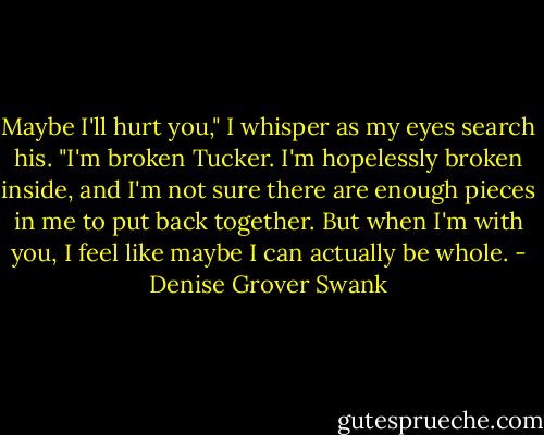 Maybe I'll hurt you," I whisper as my eyes search his. "I'm broken Tucker. I'm hopelessly broken inside, and I'm not sure there are enough pieces in me to put back together. But when I'm with you, I feel like maybe I can actually be whole. - Denise Grover Swank