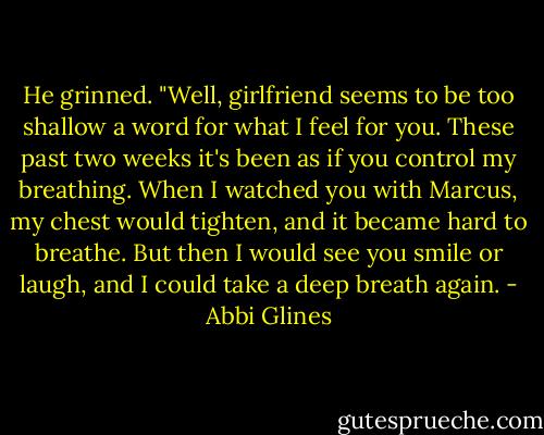 He grinned. "Well, girlfriend seems to be too shallow a word for what I feel for you. These past two weeks it's been as if you control my breathing. When I watched you with Marcus, my chest would tighten, and it became hard to breathe. But then I would see you smile or laugh, and I could take a deep breath again. - Abbi Glines