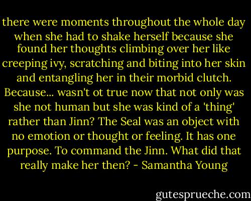there were moments throughout the whole day when she had to shake herself because she found her thoughts climbing over her like creeping ivy, scratching and biting into her skin and entangling her in their morbid clutch. Because... wasn't ot true now that not only was she not human but she was kind of a 'thing' rather than Jinn? The Seal was an object with no emotion or thought or feeling. It has one purpose. To command the Jinn. What did that really make her then? - Samantha Young