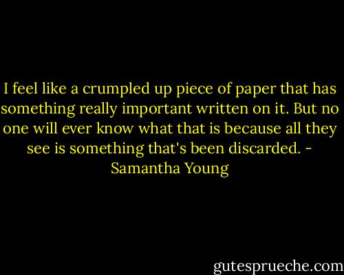 I feel like a crumpled up piece of paper that has something really important written on it. But no one will ever know what that is because all they see is something that's been discarded. - Samantha Young