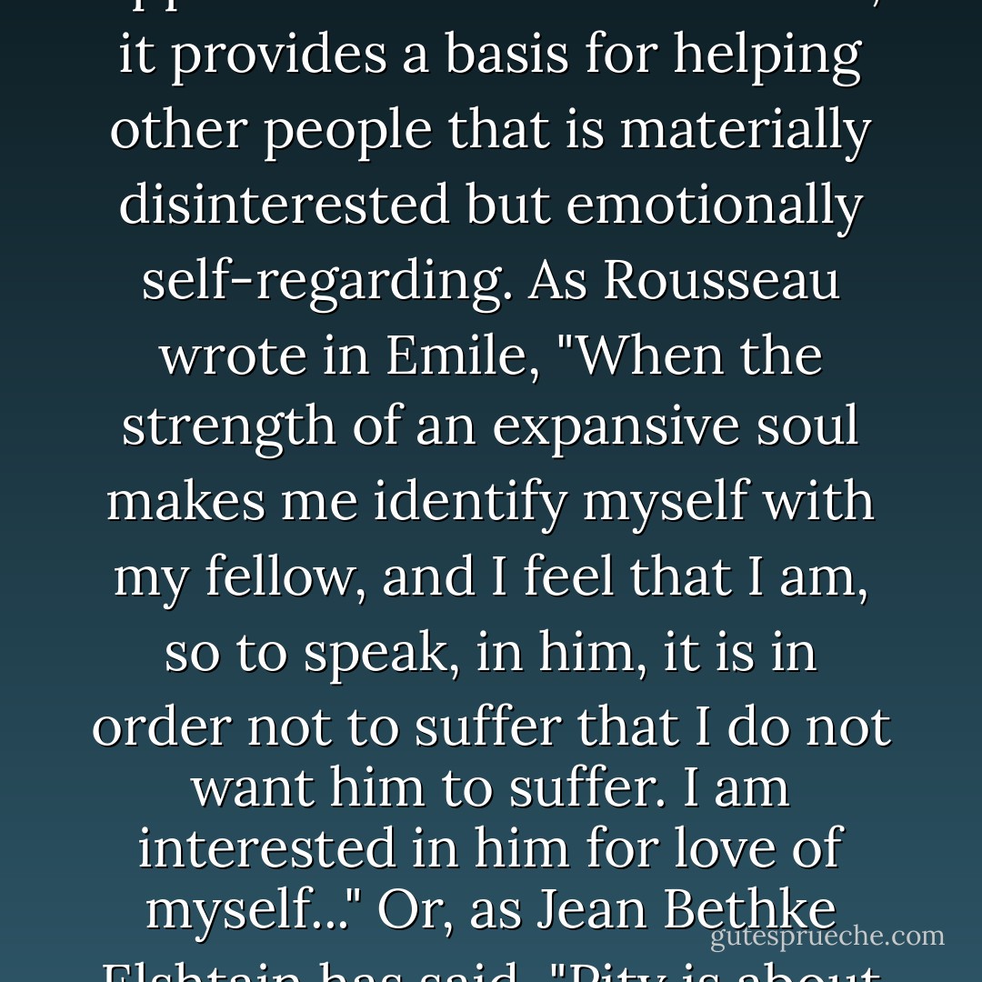 Etymologically, "compassion" means to suffer together. "Together," however, is different from "identically." Compassion is not the same as selflessness, and not really the opposite of selfishness. Rather, it provides a basis for helping other people that is materially disinterested but emotionally self-regarding. As Rousseau wrote in Emile, "When the strength of an expansive soul makes me identify myself with my fellow, and I feel that I am, so to speak, in him, it is in order not to suffer that I do not want him to suffer. I am interested in him for love of myself..." Or, as Jean Bethke Elshtain has said, "Pity is about how deeply I can feel. And in order to feel this way, to experience the rush of my own pious reaction, I need victims the way an addict needs drugs. - William Voegeli