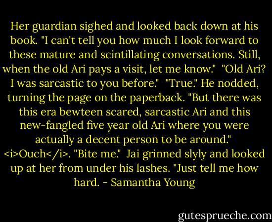 Her guardian sighed and looked back down at his book. "I can't tell you how much I look forward to these mature and scintillating conversations. Still, when the old Ari pays a visit, let me know."<br /><br />"Old Ari? I was sarcastic to you before."<br /><br />"True." He nodded, turning the page on the paperback. "But there was this era bewteen scared, sarcastic Ari and this new-fangled five year old Ari where you were actually a decent person to be around."<br /><br /><i>Ouch</i>. "Bite me."<br /><br />Jai grinned slyly and looked up at her from under his lashes. "Just tell me how hard. - Samantha Young