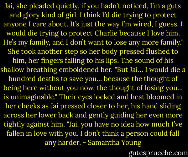 Jai, she pleaded quietly, if you hadn’t noticed, I’m a guts and glory kind of girl. I think I’d die trying to protect anyone I care about. It’s just the way I’m wired, I guess. I would die trying to protect Charlie because I love him. He’s my family, and I don’t want to lose any more family." She took another step so her body pressed flushed to him, her fingers falling to his lips. The sound of his shallow breathing emboldened her. "But Jai… I would die a hundred deaths to save you… because the thought of being here without you now, the thought of losing you… is unimaginable." Their eyes locked and heat bloomed in her cheeks as Jai pressed closer to her, his hand sliding across her lower back and gently guiding her even more tightly against him. "Jai, you have no idea how much I’ve fallen in love with you. I don’t think a person could fall any harder. - Samantha Young