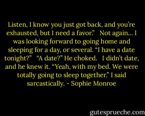 Listen, I know you just got back, and you’re exhausted, but I need a favor.” <br /><br />Not again… I was looking forward to going home and sleeping for a day, or several. “I have a date tonight?” <br /><br />“A date?” He choked. <br /><br />I didn’t date, and he knew it. “Yeah, with my bed. We were totally going to sleep together.” I said sarcastically. - Sophie Monroe