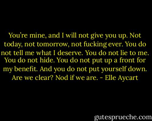 You’re mine, and I will not give you up. Not today, not tomorrow, not fucking ever. You do not tell me what I deserve. You do not lie to me. You do not hide. You do not put up a front for my benefit. And you do not put yourself down. Are we clear? Nod if we are. - Elle Aycart