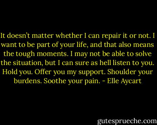 It doesn’t matter whether I can repair it or not. I want to be part of your life, and that also means the tough moments. I may not be able to solve the situation, but I can sure as hell listen to you. Hold you. Offer you my support. Shoulder your burdens. Soothe your pain. - Elle Aycart