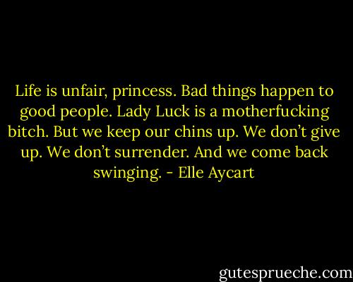 Life is unfair, princess. Bad things happen to good people. Lady Luck is a motherfucking bitch. But we keep our chins up. We don’t give up. We don’t surrender. And we come back swinging. - Elle Aycart