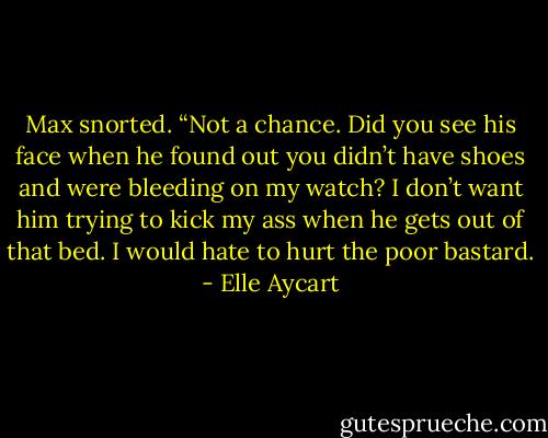 Max snorted. “Not a chance. Did you see his face when he found out you didn’t have shoes and were bleeding on my watch? I don’t want him trying to kick my ass when he gets out of that bed. I would hate to hurt the poor bastard. - Elle Aycart