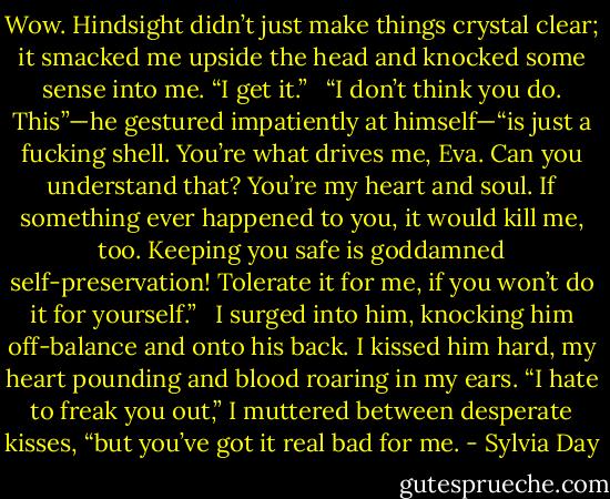 Wow. Hindsight didn’t just make things crystal clear; it smacked me upside the head and knocked some sense into me. “I get it.” <br /><br />“I don’t think you do. This”—he gestured impatiently at himself—“is just a fucking shell. You’re what drives me, Eva. Can you understand that? You’re my heart and soul. If something ever happened to you, it would kill me, too. Keeping you safe is goddamned self-preservation! Tolerate it for me, if you won’t do it for yourself.” <br /><br />I surged into him, knocking him off-balance and onto his back. I kissed him hard, my heart pounding and blood roaring in my ears. “I hate to freak you out,” I muttered between desperate kisses, “but you’ve got it real bad for me. - Sylvia Day