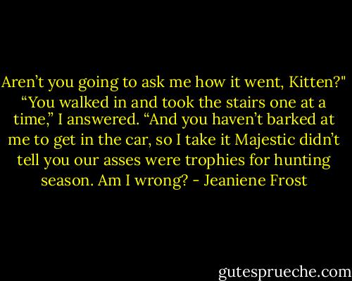 Aren’t you going to ask me how it went, Kitten?"<br />“You walked in and took the stairs one at a time,” I answered. “And you haven’t barked at me to get in the car, so I take it Majestic didn’t tell you our asses were trophies for hunting season. Am I wrong? - Jeaniene Frost