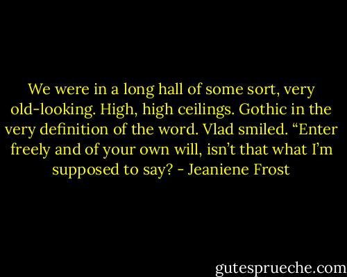 We were in a long hall of some sort, very old-looking. High, high ceilings. Gothic in the very definition of the word.<br />Vlad smiled. “Enter freely and of your own will, isn’t that what I’m supposed to say? - Jeaniene Frost