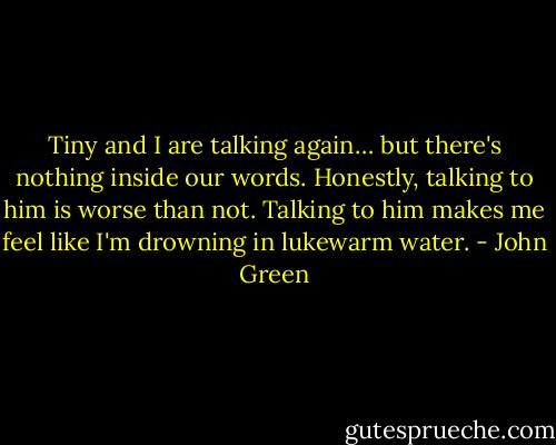 Tiny and I are talking again… but there's nothing inside our words. Honestly, talking to him is worse than not. Talking to him makes me feel like I'm drowning in lukewarm water. - John Green