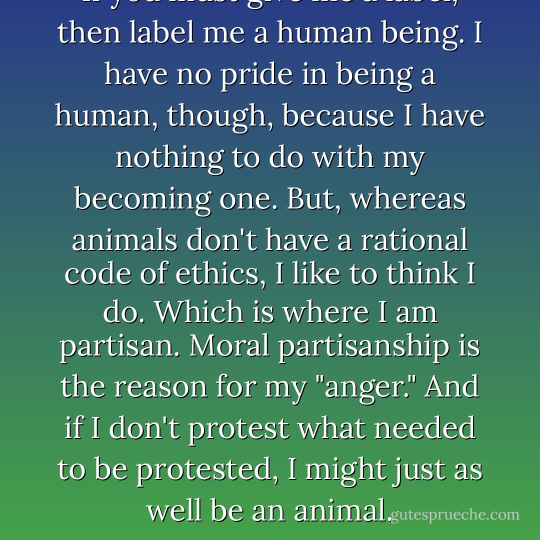 If you must give me a label, then label me a human being. I have no pride in being a human, though, because I have nothing to do with my becoming one.<br />But, whereas animals don't have a rational code of ethics, I like to think I do. Which is where I am partisan. Moral partisanship is the reason for my "anger." And if I don't protest what needed to be protested, I might just as well be an animal. - Paul Krassner