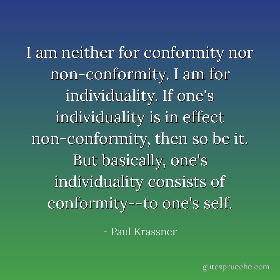 I am neither for conformity nor non-conformity. I am for individuality. If one's individuality is in effect non-conformity, then so be it. But basically, one's individuality consists of conformity--to one's self. - Paul Krassner