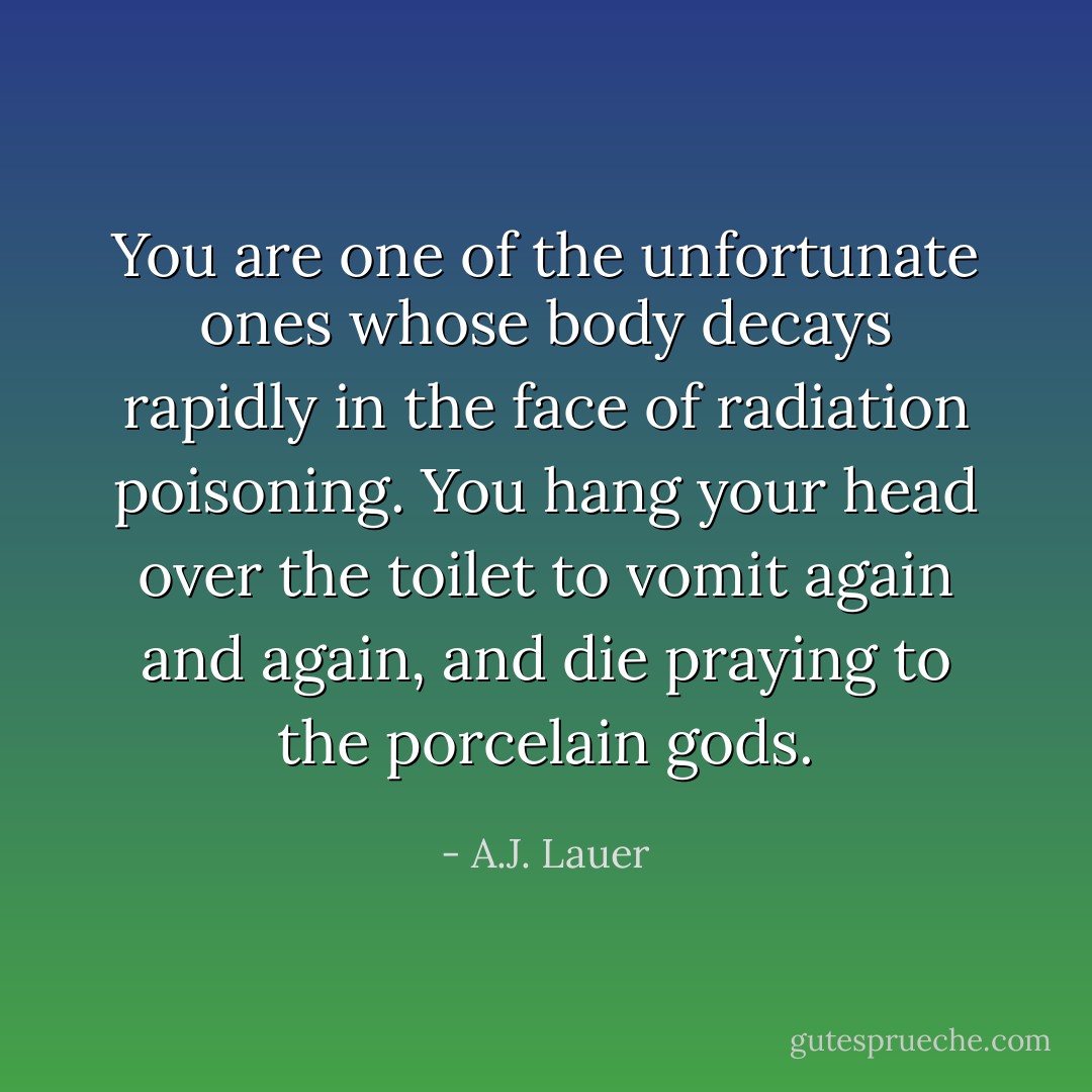 You are one of the unfortunate ones whose body decays rapidly in the face of radiation poisoning. You hang your head over the toilet to vomit again and again, and die praying to the porcelain gods. - A.J. Lauer