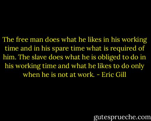 The free man does what he likes in his working time and in his spare time what is required of him. The slave does what he is obliged to do in his working time and what he likes to do only when he is not at work. - Eric Gill