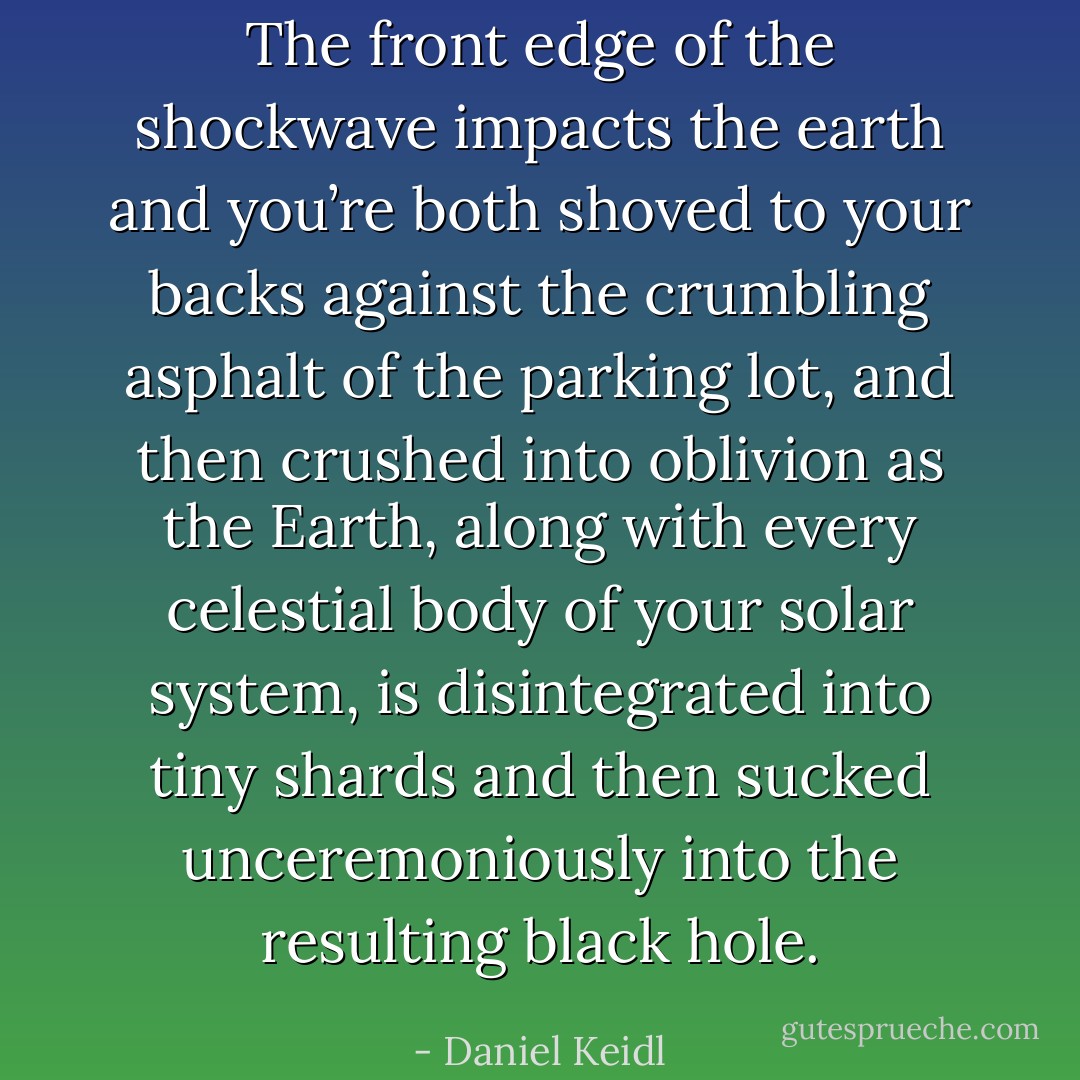 The front edge of the shockwave impacts the earth and you’re both shoved to your backs against the crumbling asphalt of the parking lot, and then crushed into oblivion as the Earth, along with every celestial body of your solar system, is disintegrated into tiny shards and then sucked unceremoniously into the resulting black hole. - Daniel Keidl