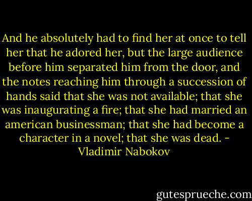 And he absolutely had to find her at once to tell her that he adored her, but the large audience before him separated him from the door, and the notes reaching him through a succession of hands said that she was not available; that she was inaugurating a fire; that she had married an american businessman; that she had become a character in a novel; that she was dead. - Vladimir Nabokov