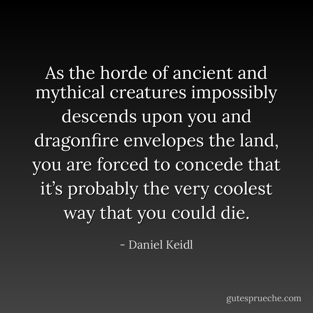 As the horde of ancient and mythical creatures impossibly descends upon you and dragonfire envelopes the land, you are forced to concede that it’s probably the very coolest way that you could die. - Daniel Keidl