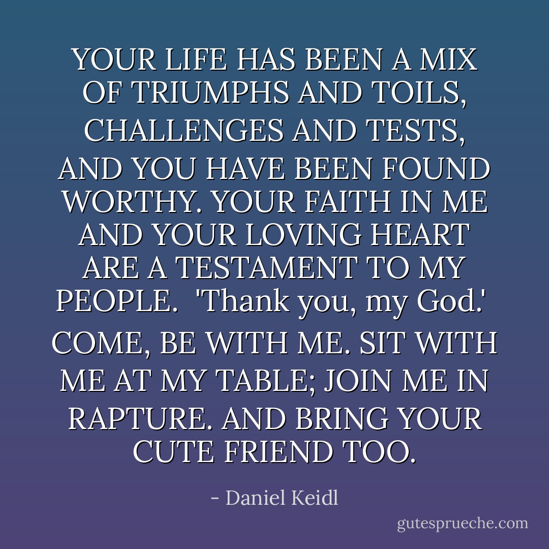 YOUR LIFE HAS BEEN A MIX OF TRIUMPHS AND TOILS, CHALLENGES AND TESTS, AND YOU HAVE BEEN FOUND WORTHY. YOUR FAITH IN ME AND YOUR LOVING HEART ARE A TESTAMENT TO MY PEOPLE.<br /><br />'Thank you, my God.'<br /><br />COME, BE WITH ME. SIT WITH ME AT MY TABLE; JOIN ME IN RAPTURE. AND BRING YOUR CUTE FRIEND TOO. - Daniel Keidl