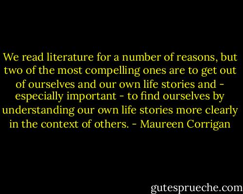 We read literature for a number of reasons, but two of the most compelling ones are to get out of ourselves and our own life stories and - especially important - to find ourselves by understanding our own life stories more clearly in the context of others. - Maureen Corrigan