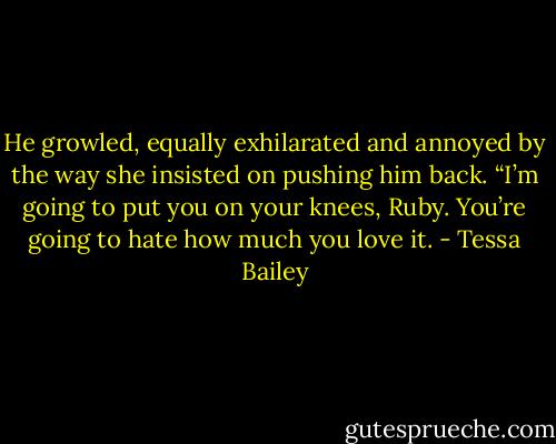 He growled, equally exhilarated and annoyed by<br />the way she insisted on pushing him back. “I’m going to put you on your knees, Ruby. You’re going to hate how much you love it. - Tessa Bailey