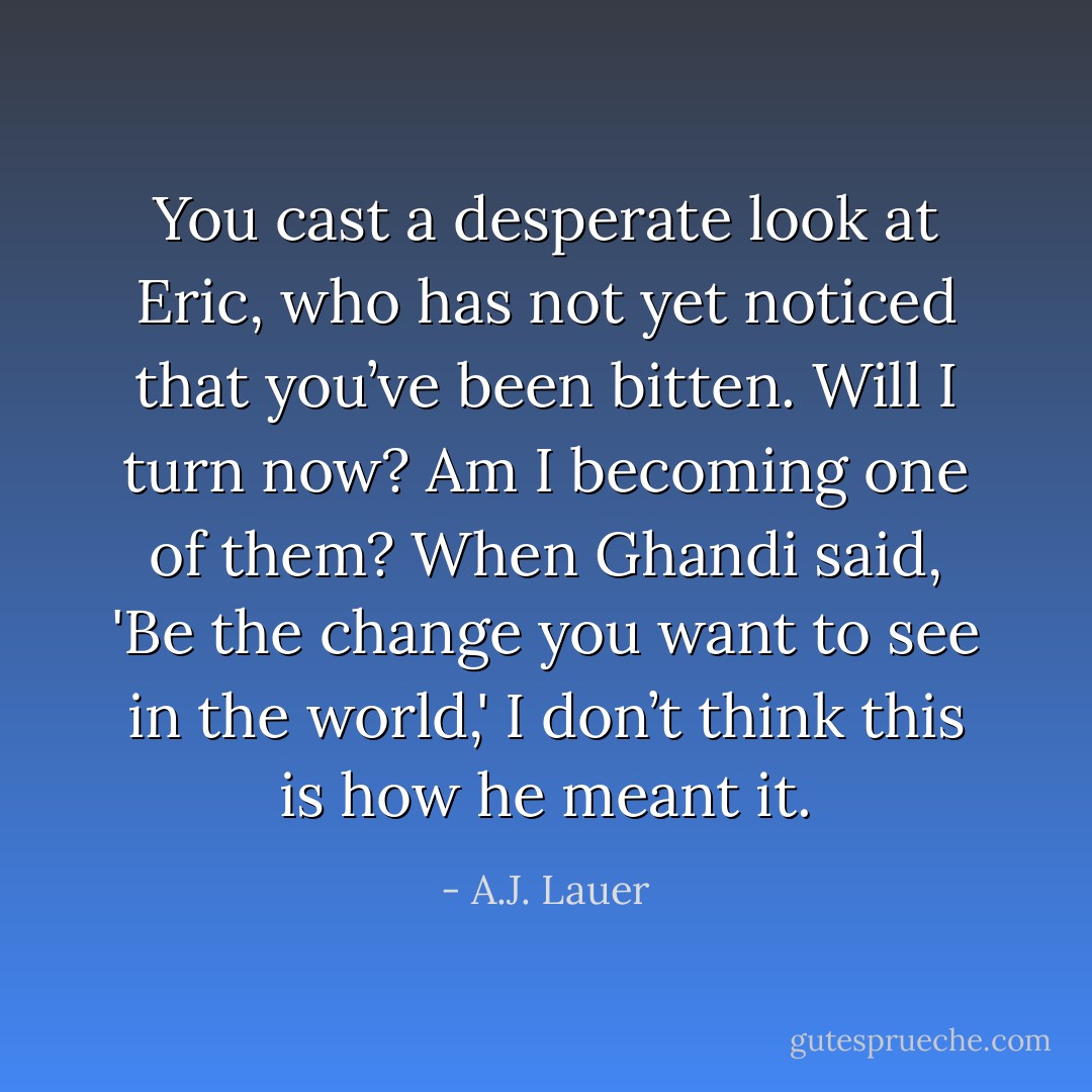 You cast a desperate look at Eric, who has not yet noticed that you’ve been bitten. Will I turn now? Am I becoming one of them? When Ghandi said, 'Be the change you want to see in the world,' I don’t think this is how he meant it. - A.J. Lauer