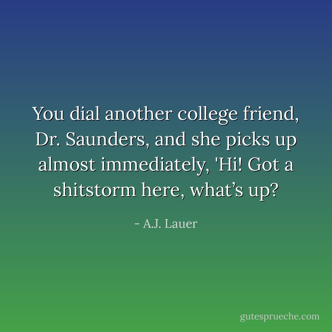 You dial another college friend, Dr. Saunders, and she picks up almost immediately, 'Hi! Got a shitstorm here, what’s up? - A.J. Lauer