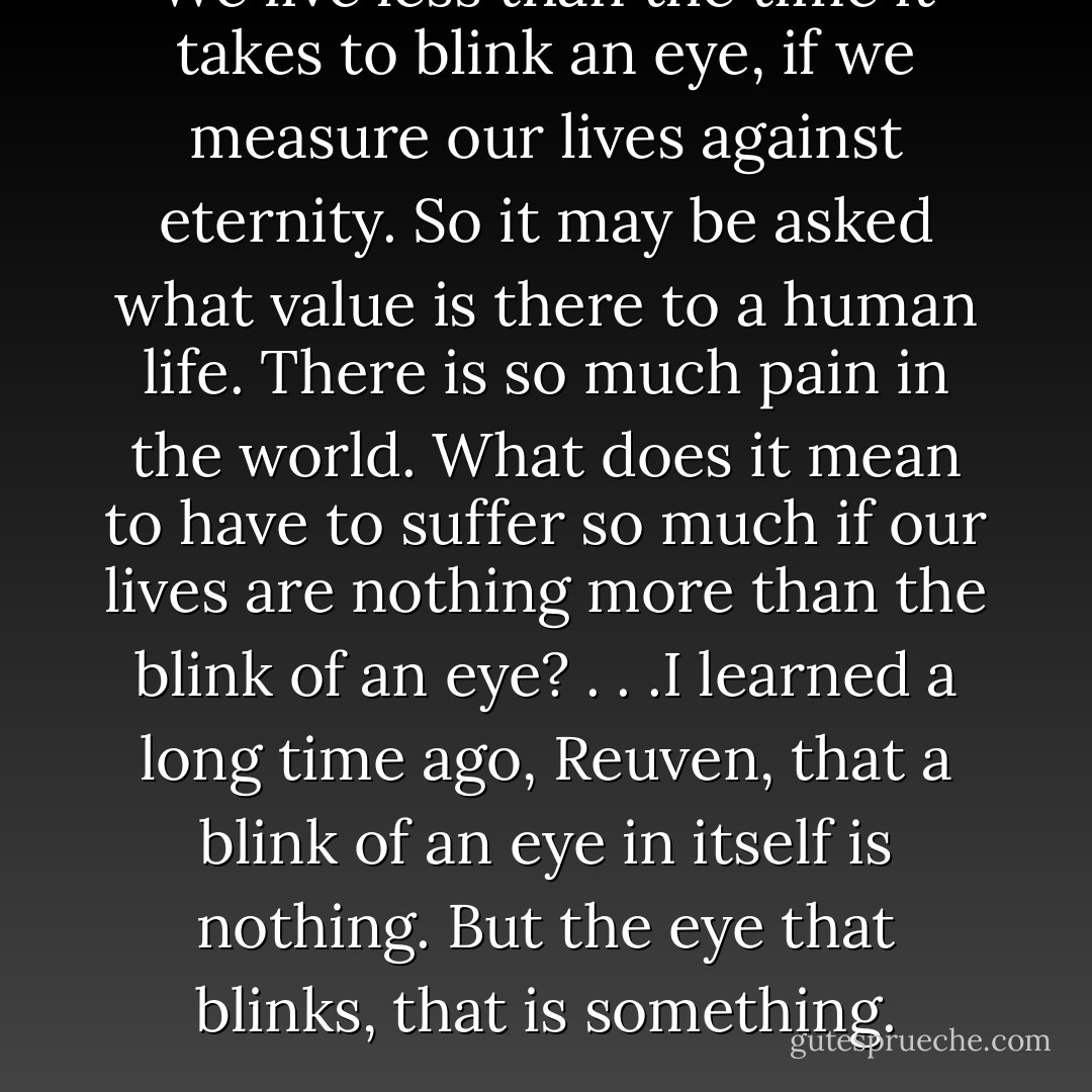 We live less than the time it takes to blink an eye, if we measure our lives against eternity. So it may be asked what value is there to a human life. There is so much pain in the world. What does it mean to have to suffer so much if our lives are nothing more than the blink of an eye? . . .I learned a long time ago, Reuven, that a blink of an eye in itself is nothing. But the eye that blinks, that is something. - Chaim Potok