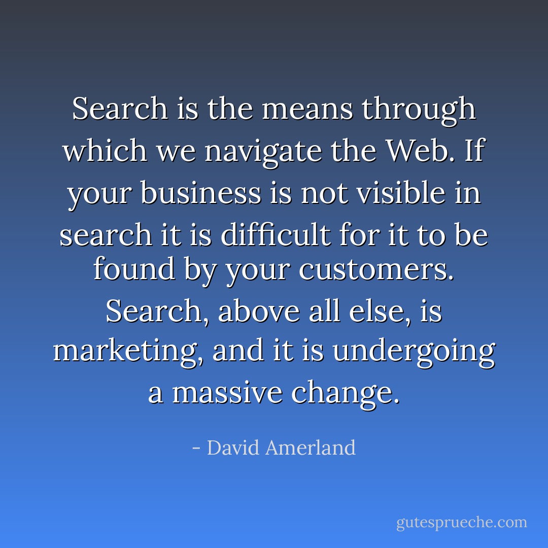 Search is the means through which we navigate the Web. If your business is not visible in search it is difficult for it to be found by your customers. Search, above all else, is marketing, and it is undergoing a massive change. - David Amerland