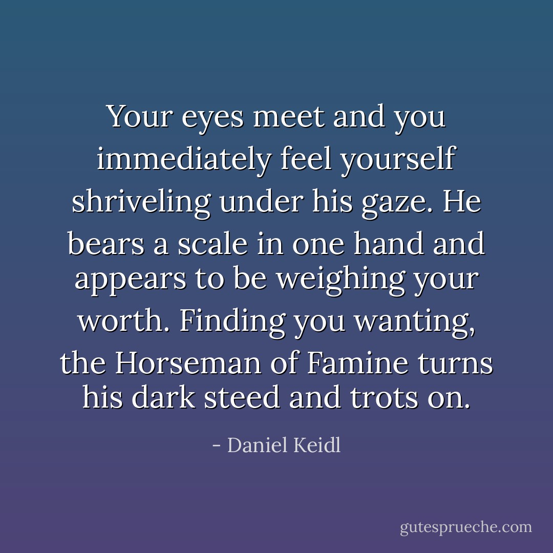 Your eyes meet and you immediately feel yourself shriveling under his gaze. He bears a scale in one hand and appears to be weighing your worth. Finding you wanting, the Horseman of Famine turns his dark steed and trots on. - Daniel Keidl