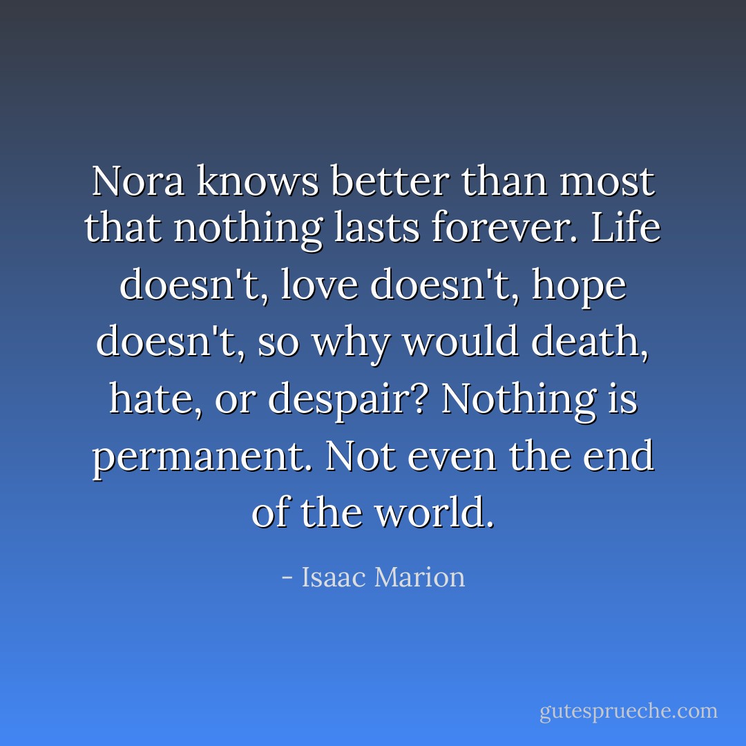 Nora knows better than most that nothing lasts forever. Life doesn't, love doesn't, hope doesn't, so why would death, hate, or despair? Nothing is permanent. Not even the end of the world. - Isaac Marion