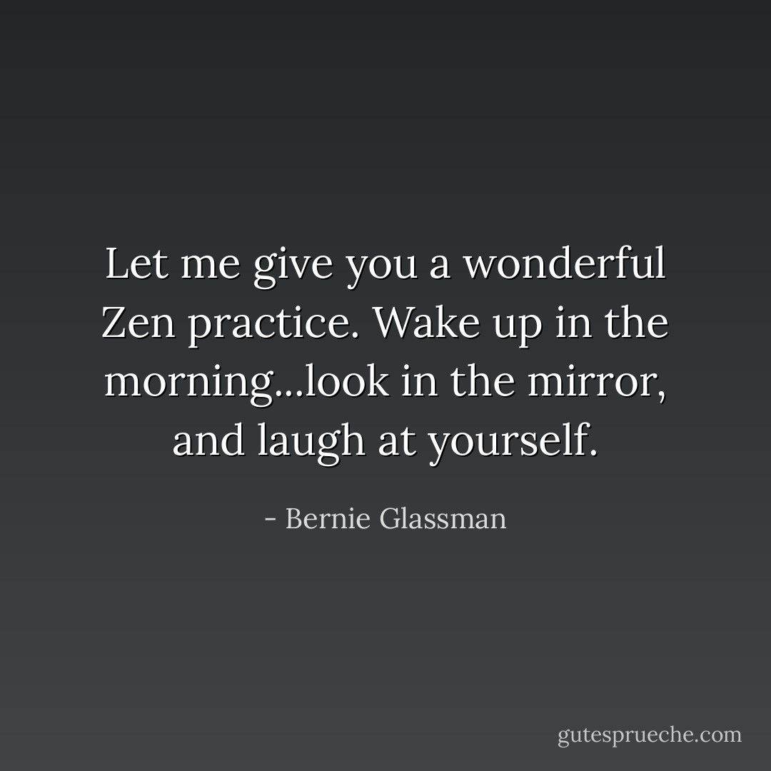 Let me give you a wonderful Zen practice. Wake up in the morning...look in the mirror, and laugh at yourself. - Bernie Glassman