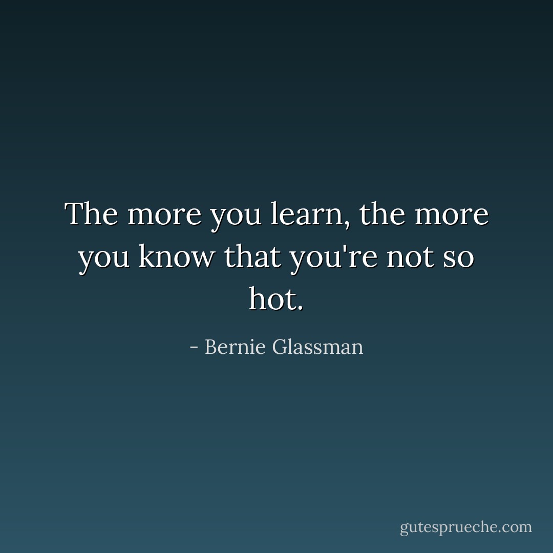The more you learn, the more you know that you're not so hot. - Bernie Glassman