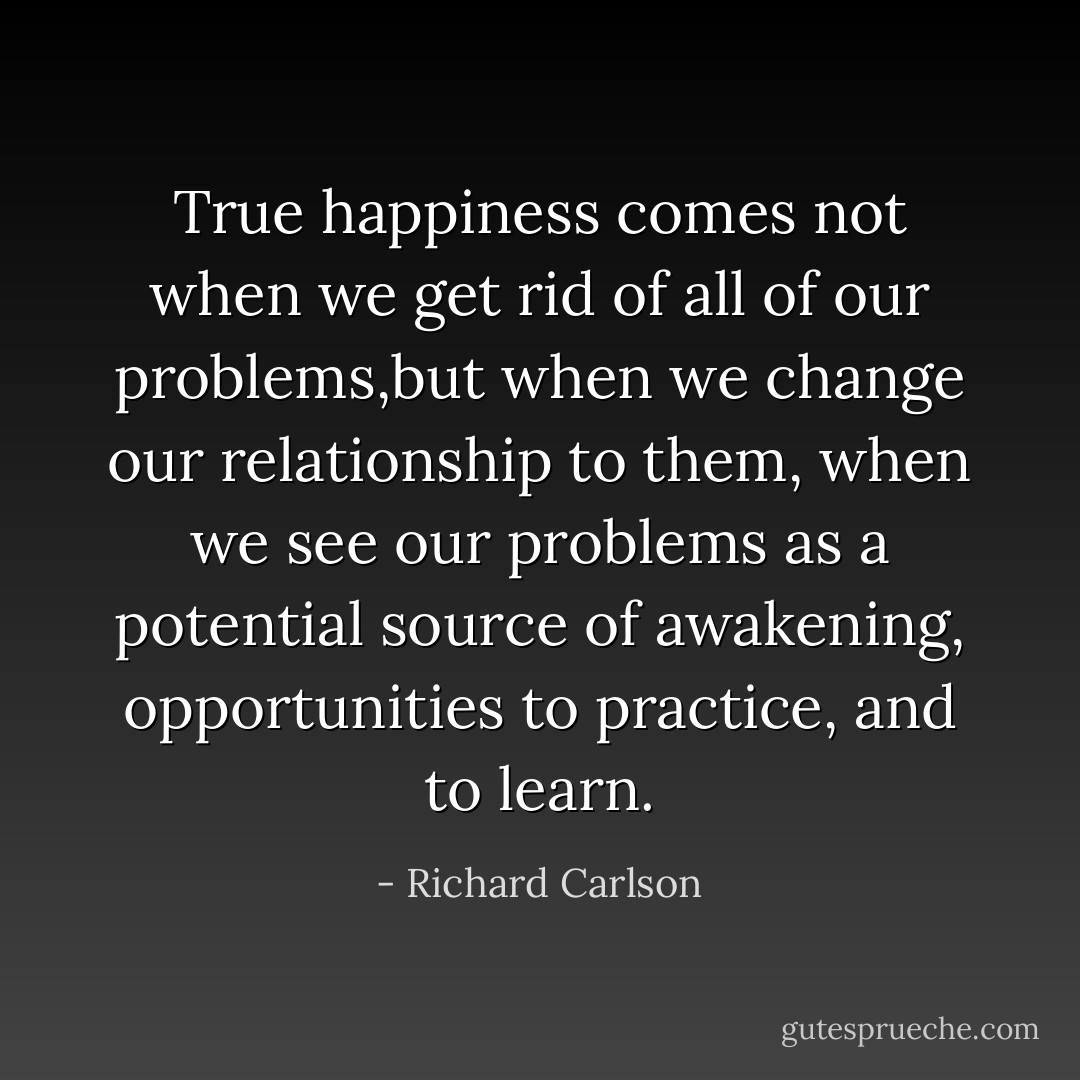 True happiness comes not when we get rid of all of our problems,but when we change our relationship to them, when we see our problems as a potential source of awakening, opportunities to practice, and to learn. - Richard Carlson