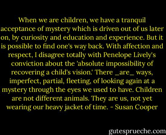 When we are children, we have a tranquil acceptance of mystery which is driven out of us later on, by curiosity and education and experience. But it is possible to find one's way back. With affection and respect, I disagree totally with Penelope Lively's conviction about the 'absolute impossibility of recovering a child's vision.' There _are_ ways, imperfect, partial, fleeting, of looking again at a mystery through the eyes we used to have. Children are not different animals. They are us, not yet wearing our heavy jacket of time. - Susan Cooper