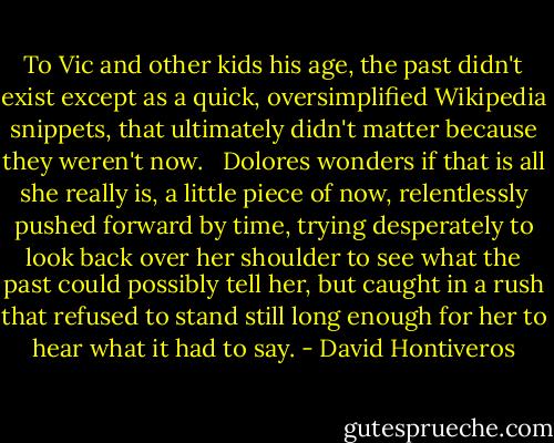 To Vic and other kids his age, the past didn't exist except as a quick, oversimplified Wikipedia snippets, that ultimately didn't matter because they weren't now. <br /><br />Dolores wonders if that is all she really is, a little piece of now, relentlessly pushed forward by time, trying desperately to look back over her shoulder to see what the past could possibly tell her, but caught in a rush that refused to stand still long enough for her to hear what it had to say. - David Hontiveros