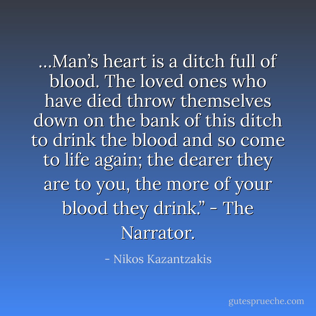 …Man’s heart is a ditch full of blood. The loved ones who have died throw themselves down on the bank of this ditch to drink the blood and so come to life again; the dearer they are to you, the more of your blood they drink.” - The Narrator. - Nikos Kazantzakis