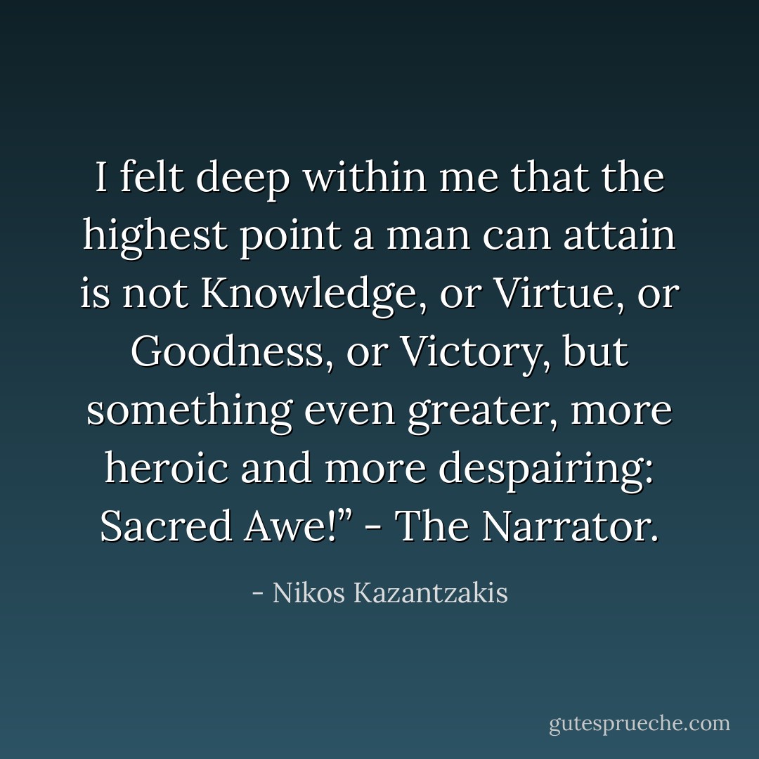 I felt deep within me that the highest point a man can attain is not Knowledge, or Virtue, or Goodness, or Victory, but something even greater, more heroic and more despairing: Sacred Awe!” - The Narrator. - Nikos Kazantzakis