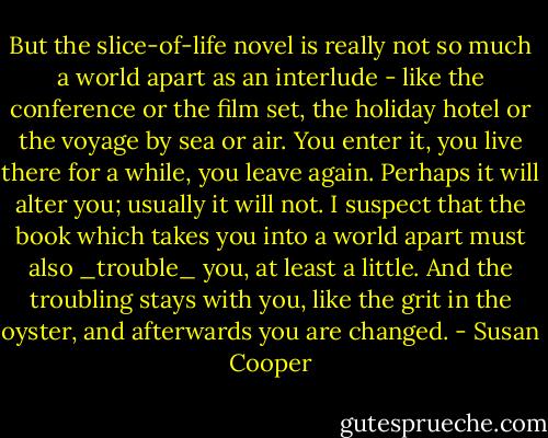 But the slice-of-life novel is really not so much a world apart as an interlude - like the conference or the film set, the holiday hotel or the voyage by sea or air. You enter it, you live there for a while, you leave again. Perhaps it will alter you; usually it will not. I suspect that the book which takes you into a world apart must also _trouble_ you, at least a little. And the troubling stays with you, like the grit in the oyster, and afterwards you are changed. - Susan Cooper
