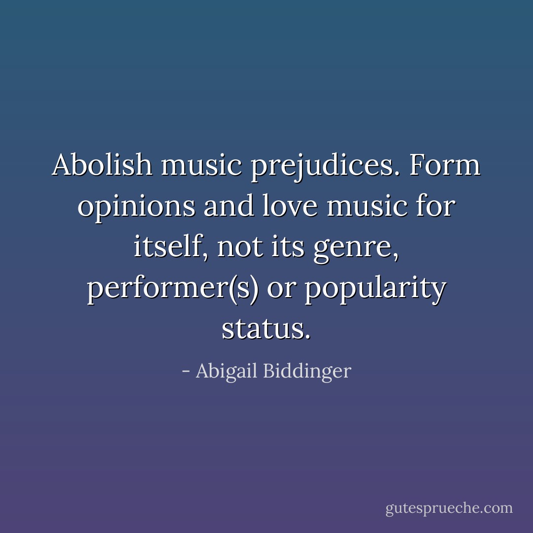 Abolish music prejudices. Form opinions and love music for itself, not its genre, performer(s) or popularity status. - Abigail Biddinger