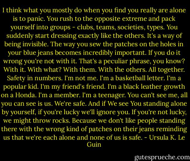 I think what you mostly do when you find you really are alone is to panic. You rush to the opposite extreme and pack yourself into groups - clubs, teams, societies, types. You suddenly start dressing exactly like the others. It's a way of being invisible. The way you sew the patches on the holes in your blue jeans becomes incredibly important. If you do it wrong you're not with it. That's a peculiar phrase, you know? With it. With what? With them. With the others. All together. Safety in numbers. I'm not me. I'm a basketball letter. I'm a popular kid. I'm my friend's friend. I'm a black leather growth on a Honda. I'm a member. I'm a teenager. You can't see me, all you can see is us. We're safe. And if We see You standing alone by yourself, if you're lucky we'll ignore you. If you're not lucky, we might throw rocks. Because we don't like people standing there with the wrong kind of patches on their jeans reminding us that we're each alone and none of us is safe. - Ursula K. Le Guin